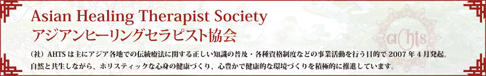 Asian Healing Therapist Society社団法人アジアンヒーリングセラピスト協会（社）AHTSは主にアジア各地での伝統療法に関する正しい知識の普及・各種資格制度などの事業活動を行う目的で2007年4月発起。自然と共生しながら、ホリスティックな心身の健康づくり、心豊かで健康的な環境づくりを積極的に推進しています。